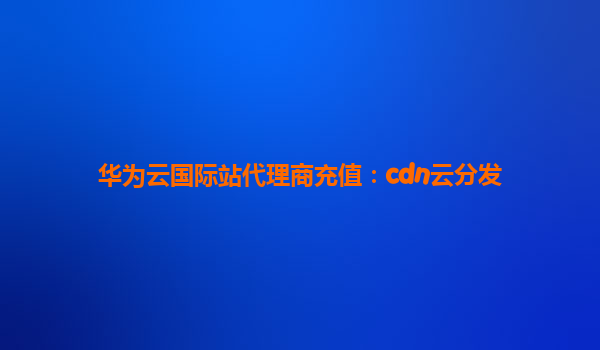 华为云国际站代理商充值：cdn云分发