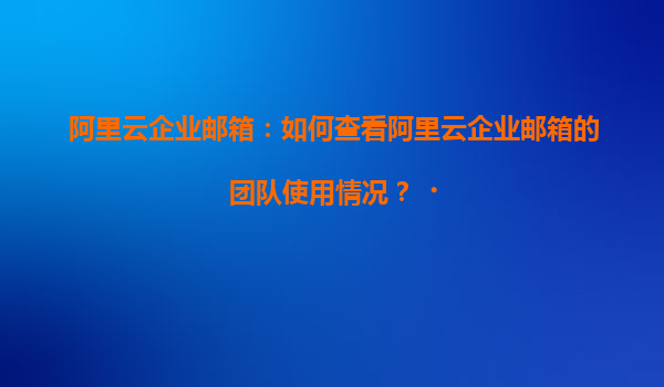 阿里云企业邮箱：如何查看阿里云企业邮箱的团队使用情况？‌