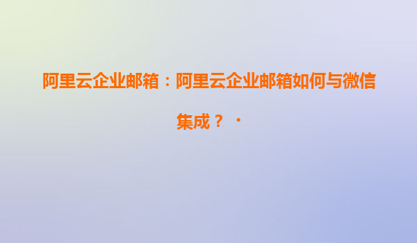 阿里云企业邮箱：阿里云企业邮箱如何与微信集成？‌