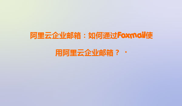 阿里云企业邮箱：如何通过Foxmail使用阿里云企业邮箱？‌