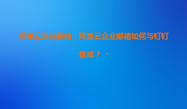 阿里云企业邮箱：阿里云企业邮箱如何与钉钉集成？‌