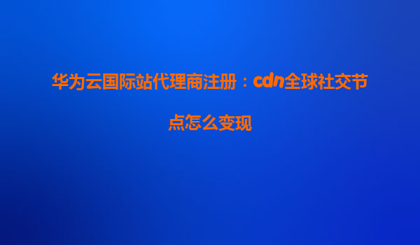 华为云国际站代理商注册：cdn全球社交节点怎么变现