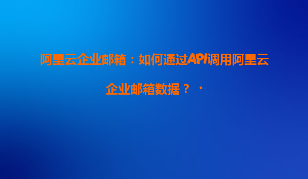 阿里云企业邮箱：如何通过API调用阿里云企业邮箱数据？‌