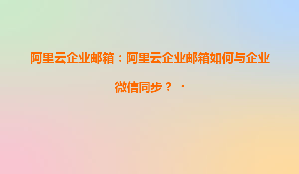 阿里云企业邮箱：阿里云企业邮箱如何与企业微信同步？‌