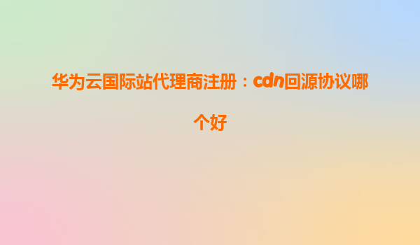 华为云国际站代理商注册：cdn回源协议哪个好
