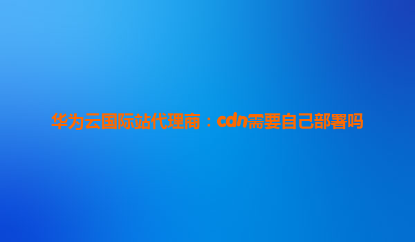 华为云国际站代理商：cdn需要自己部署吗