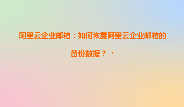 阿里云企业邮箱：如何恢复阿里云企业邮箱的备份数据？‌