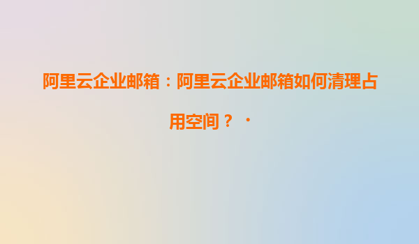 阿里云企业邮箱：阿里云企业邮箱如何清理占用空间？‌