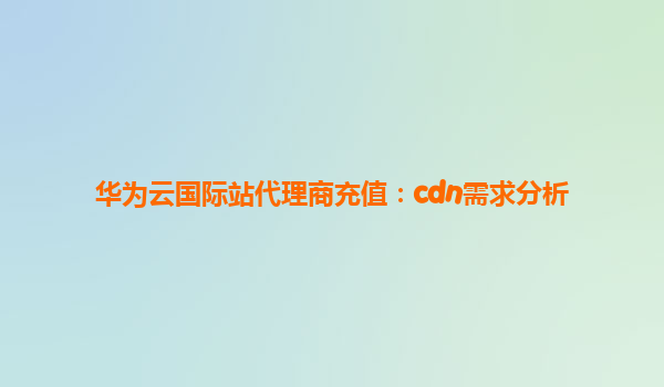 华为云国际站代理商充值：cdn需求分析