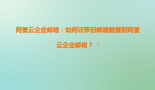 阿里云企业邮箱：如何迁移旧邮箱数据到阿里云企业邮箱？‌