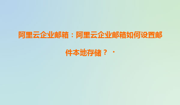 阿里云企业邮箱：阿里云企业邮箱如何设置邮件本地存储？‌
