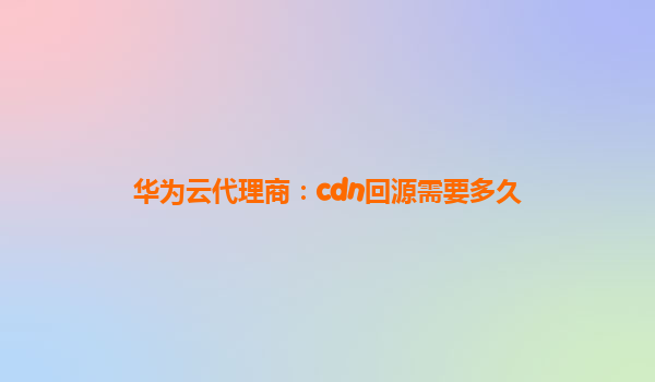 华为云代理商：cdn回源需要多久