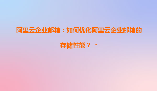 阿里云企业邮箱：如何优化阿里云企业邮箱的存储性能？‌