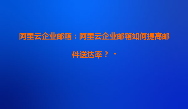 阿里云企业邮箱：阿里云企业邮箱如何提高邮件送达率？‌