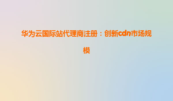 华为云国际站代理商注册：创新cdn市场规模
