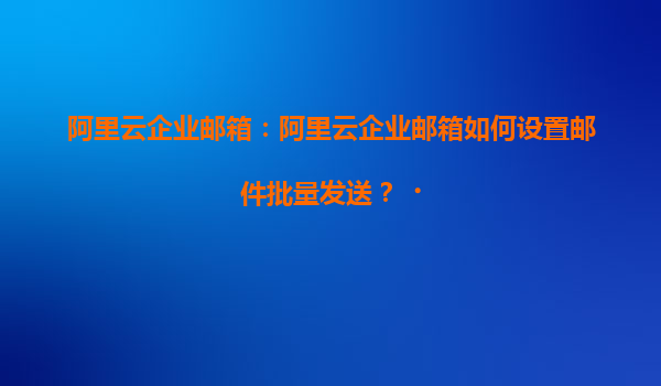 阿里云企业邮箱：阿里云企业邮箱如何设置邮件批量发送？‌