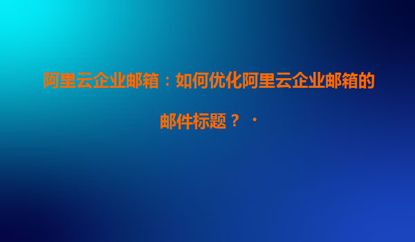 阿里云企业邮箱：如何优化阿里云企业邮箱的邮件标题？‌