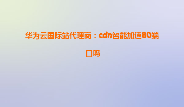 华为云国际站代理商：cdn智能加速80端口吗