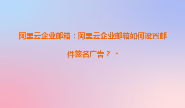 阿里云企业邮箱：阿里云企业邮箱如何设置邮件签名广告？‌