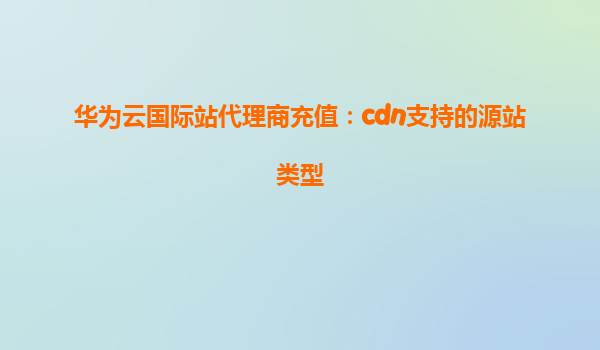 华为云国际站代理商充值：cdn支持的源站类型