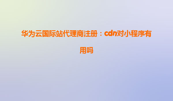 华为云国际站代理商注册：cdn对小程序有用吗