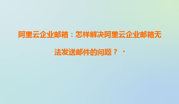 阿里云企业邮箱：怎样解决阿里云企业邮箱无法发送邮件的问题？‌