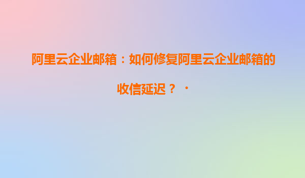 阿里云企业邮箱：如何修复阿里云企业邮箱的收信延迟？‌