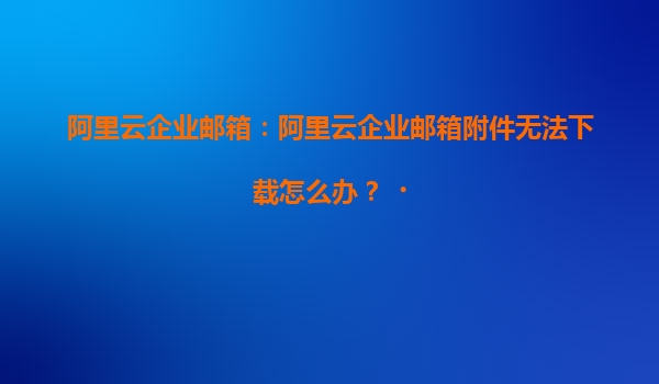 阿里云企业邮箱：阿里云企业邮箱附件无法下载怎么办？‌