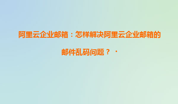 阿里云企业邮箱：怎样解决阿里云企业邮箱的邮件乱码问题？‌