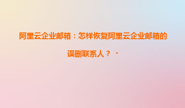 阿里云企业邮箱：怎样恢复阿里云企业邮箱的误删联系人？‌