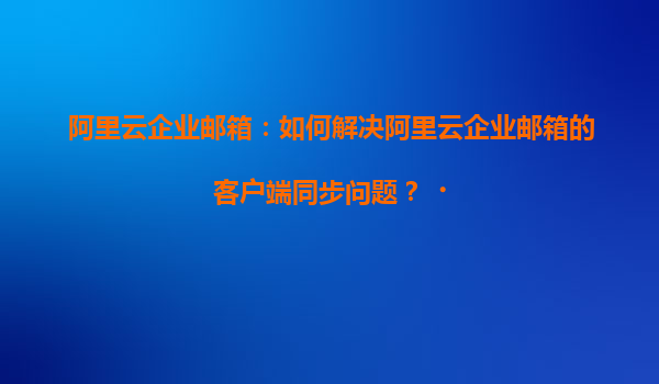 阿里云企业邮箱：如何解决阿里云企业邮箱的客户端同步问题？‌