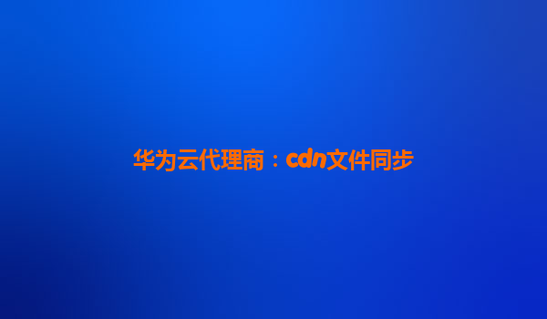 华为云代理商：cdn文件同步