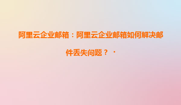 阿里云企业邮箱：阿里云企业邮箱如何解决邮件丢失问题？‌