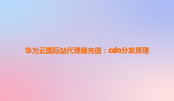 华为云国际站代理商充值：cdn分发原理