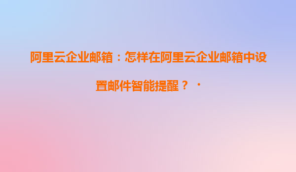 阿里云企业邮箱：怎样在阿里云企业邮箱中设置邮件智能提醒？‌