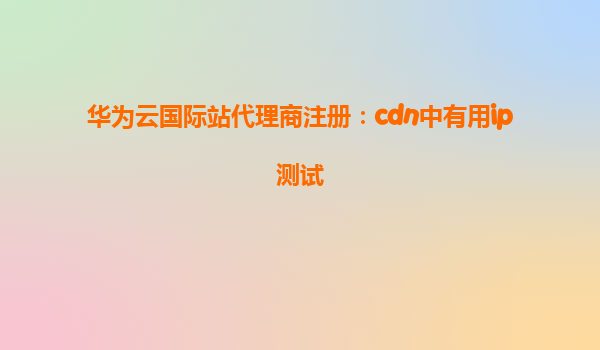 华为云国际站代理商注册：cdn中有用ip测试