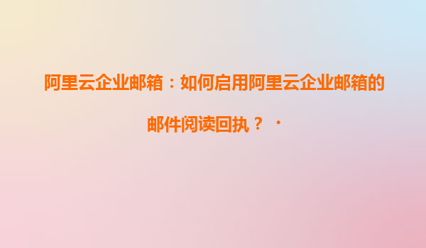 阿里云企业邮箱：如何启用阿里云企业邮箱的邮件阅读回执？‌
