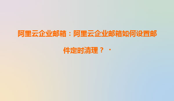 阿里云企业邮箱：阿里云企业邮箱如何设置邮件定时清理？‌