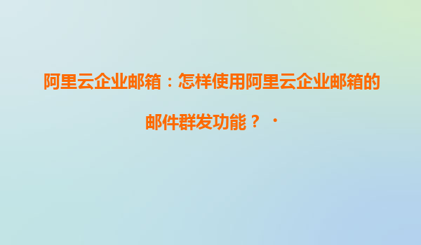 阿里云企业邮箱：怎样使用阿里云企业邮箱的邮件群发功能？‌