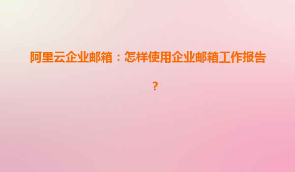 阿里云企业邮箱：怎样使用企业邮箱工作报告？