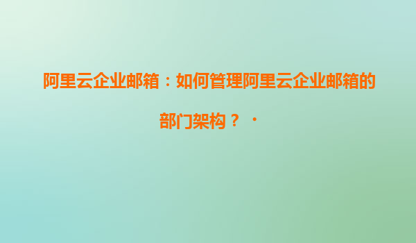 阿里云企业邮箱：如何管理阿里云企业邮箱的部门架构？‌