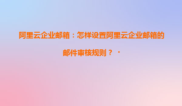 阿里云企业邮箱：怎样设置阿里云企业邮箱的邮件审核规则？‌