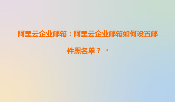 阿里云企业邮箱：阿里云企业邮箱如何设置邮件黑名单？‌