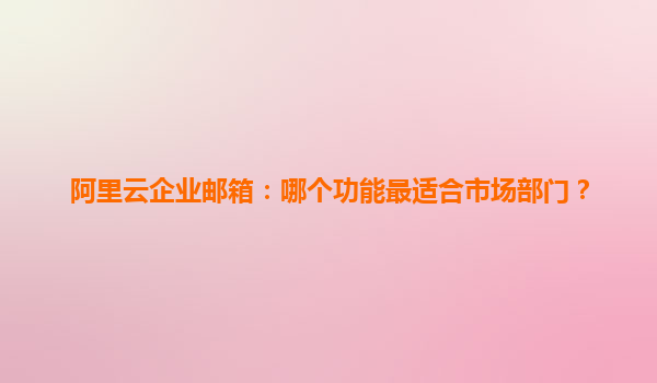 阿里云企业邮箱：哪个功能最适合市场部门？