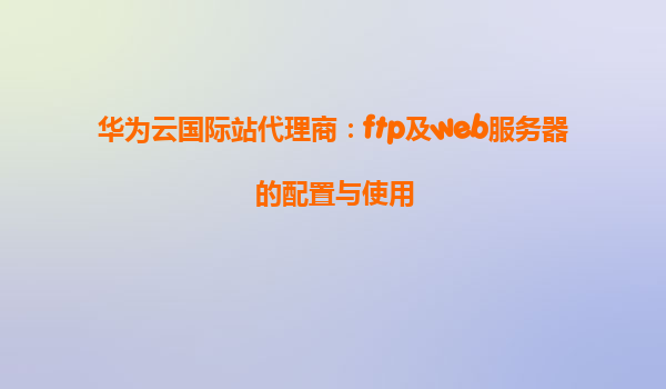 华为云国际站代理商：ftp及web服务器的配置与使用