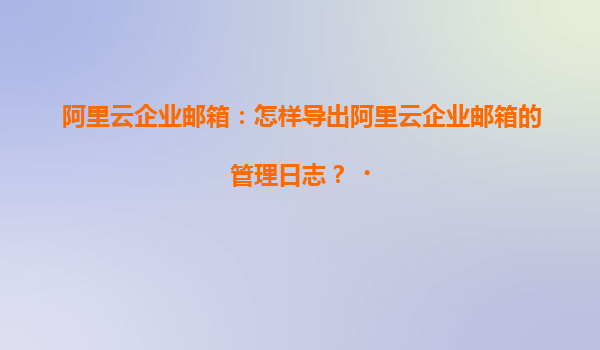 阿里云企业邮箱：怎样导出阿里云企业邮箱的管理日志？‌