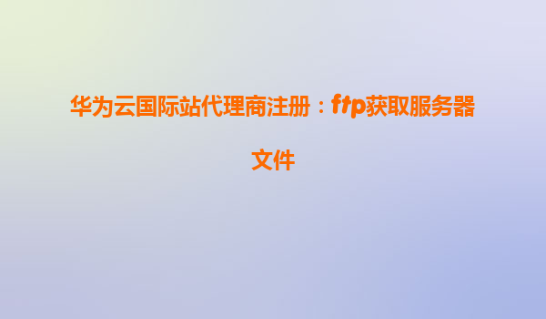华为云国际站代理商注册：ftp获取服务器文件