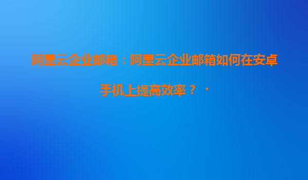 阿里云企业邮箱：阿里云企业邮箱如何在安卓手机上提高效率？‌
