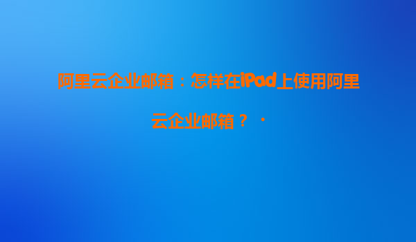 阿里云企业邮箱：怎样在iPad上使用阿里云企业邮箱？‌
