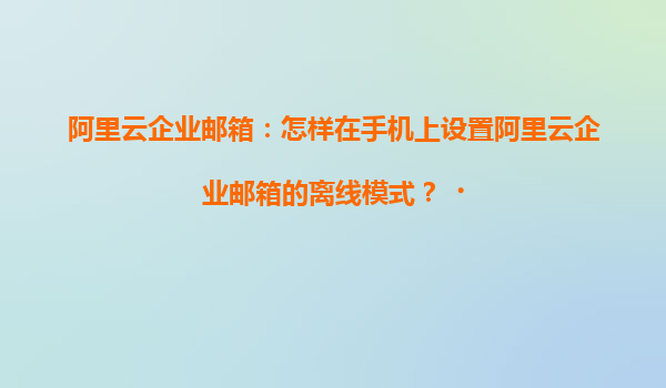 阿里云企业邮箱：怎样在手机上设置阿里云企业邮箱的离线模式？‌